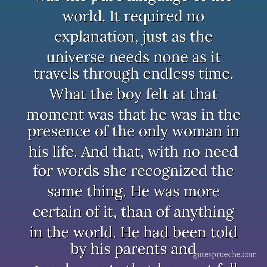 At that moment it seemed to him that time stood still and the soul of the world surged within him. When he looked into her dark eyes and saw that her lips were poised between a laugh and silence, he learned the most important part of the language that all the world spoke. The language that everyone on earth was capable of understanding in their heart. It was love. Something older than humanity, more ancient than the desert. Something that exerted the same force whenever two pairs of eyes met, as had theirs here at the well. She smiled, and that was certainly an omen. The omen he had been awaiting without even knowing he was for all his life. The omen he sought to find in his sheep and in his books. In the crystals and in the silence of the desert... It was the pure language of the world. It required no explanation, just as the universe needs none as it travels through endless time. What the boy felt at that moment was that he was in the presence of the only woman in his life. And that, with no need for words she recognized the same thing. He was more certain of it, than of anything in the world. He had been told by his parents and grandparents that he must fall in love and really know a person before becoming committed. But maybe people who felt that way never learned the universal language. Because when you know that language, its easy to understand that someone in the world awaits you. Whether its in the middle of the desert or in some great city. And when two such people encounter each other, and their eyes meet, the past and the future become unimportant. There is only that moment, and the incredible certainty that everything under the sun has been written by one hand only. It is the hand that evokes love and makes a twin soul for every person in the world. Without such love, one's dreams would have no meaning. Maktub.. - Paulo Coelho