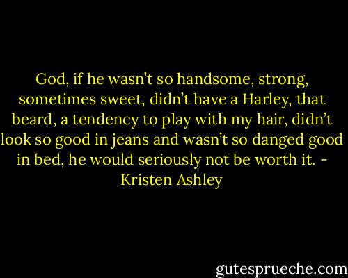 God, if he wasn’t so handsome, strong,<br />sometimes sweet, didn’t have a Harley, that beard, a tendency to play with my hair, didn’t look so good in jeans and wasn’t so danged good in bed, he would seriously not be worth it. - Kristen Ashley