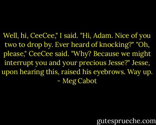 Well, hi, CeeCee," I said. "Hi, Adam. Nice of you two to drop by. Ever heard of knocking?"<br />"Oh, please," CeeCee said. "Why? Because we might interrupt you and your precious Jesse?"<br />Jesse, upon hearing this, raised his eyebrows. Way up. - Meg Cabot