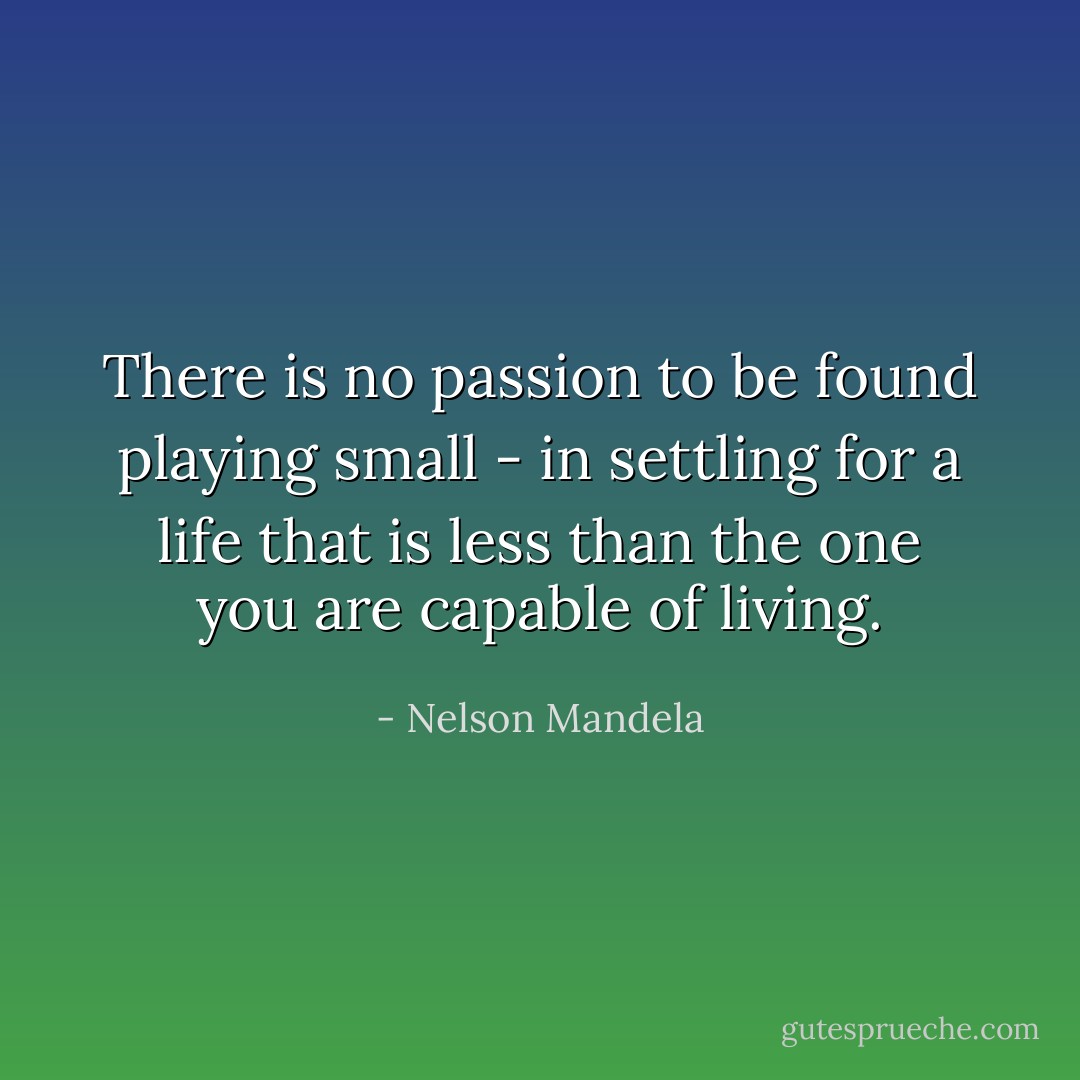 There is no passion to be found playing small - in settling for a life that is less than the one you are capable of living. - Nelson Mandela