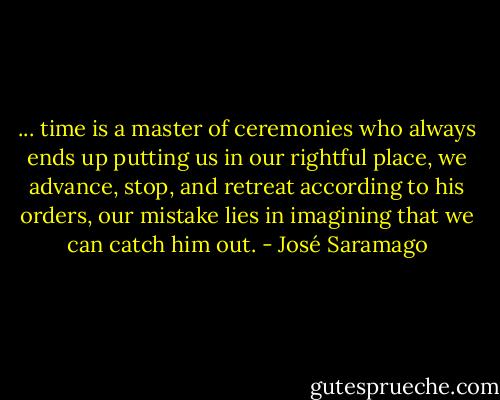 ... time is a master of ceremonies who always ends up putting us in our rightful place, we advance, stop, and retreat according to his orders, our mistake lies in imagining that we can catch him out. - José Saramago