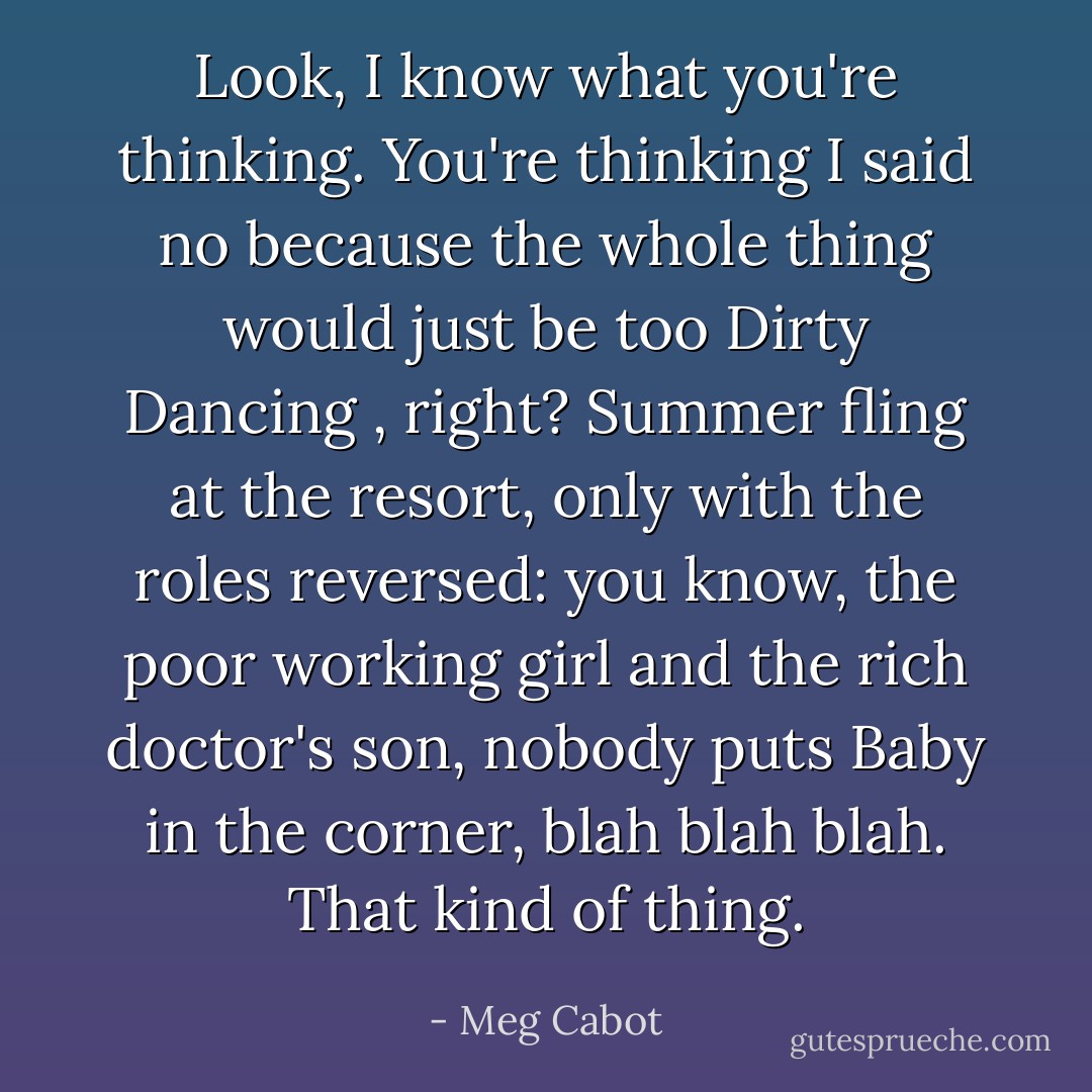 Look, I know what you're thinking. You're thinking I said no because the whole thing would just be too<br />Dirty Dancing , right? Summer fling at the resort, only with the roles reversed: you know, the poor<br />working girl and the rich doctor's son, nobody puts Baby in the corner, blah blah blah. That kind of thing. - Meg Cabot