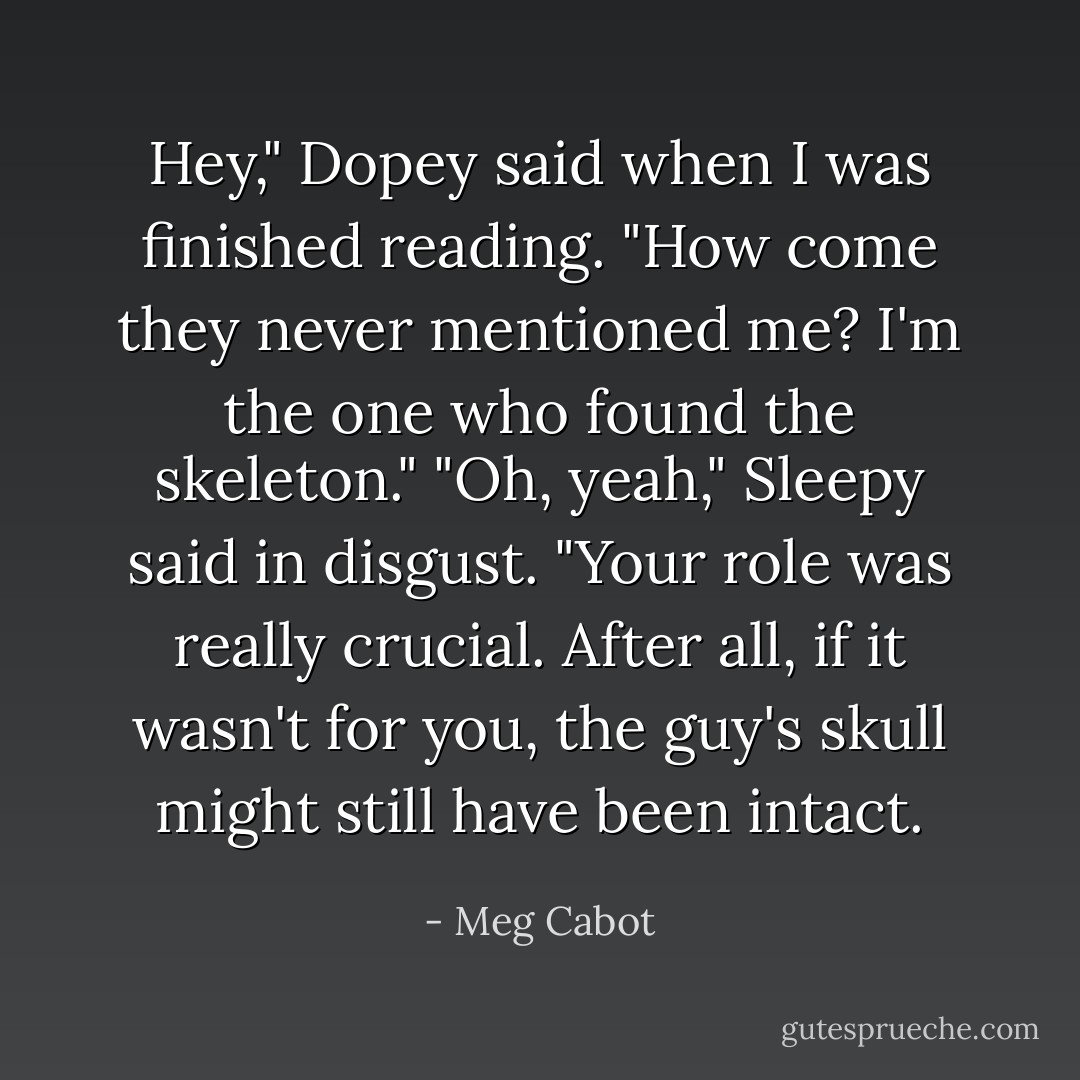 Hey," Dopey said when I was finished reading. "How come they never mentioned me? I'm the one who found the skeleton."<br />"Oh, yeah," Sleepy said in disgust. "Your role was really crucial. After all, if it wasn't for you, the guy's<br />skull might still have been intact. - Meg Cabot