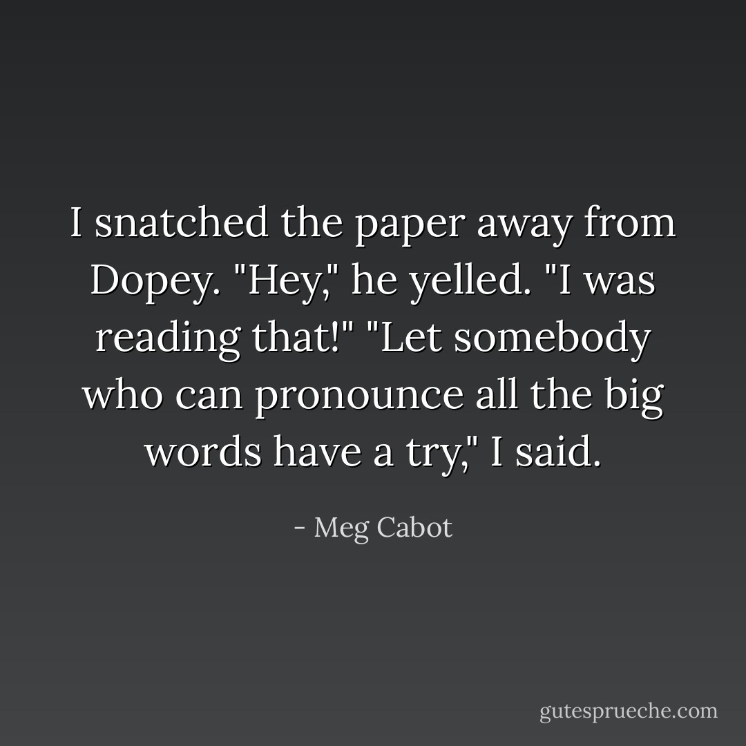 I snatched the paper away from Dopey.<br />"Hey," he yelled. "I was reading that!"<br />"Let somebody who can pronounce all the big words have a try," I said. - Meg Cabot