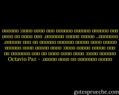 أما الطريق الثاني للخروج فهو طريق الحب: بالرضا والقبول.. بحرية الشخص المحبوب. أهو جنون أم وهم؟ ربما، لكنه الباب الوحيد للخروج من سجن الغيرة. منذ سنوات بعيدة كتبت: الحب تضحية بدون فضيلة، واليوم أقول: الحب رهان أحمق من أجل الحرية، لا حريتي الخاصة، بل حرية الآخر. - Octavio Paz
