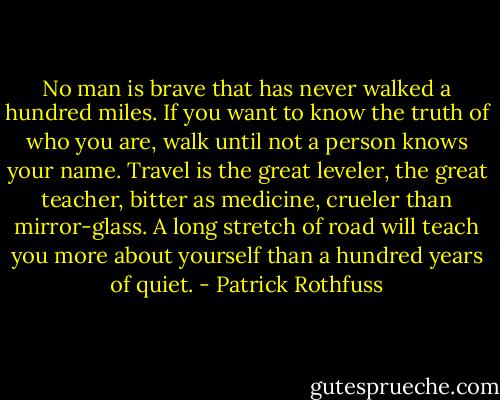 No man is brave that has never walked a hundred miles. If you want to know the truth of who you are, walk until not a person knows your name. Travel is the great leveler, the great teacher, bitter as medicine, crueler than mirror-glass. A long stretch of road will teach you more about yourself than a hundred years of quiet. - Patrick Rothfuss