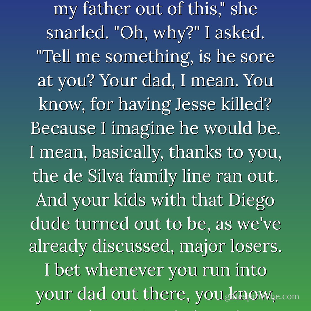 Well, I guess slave-runners aren't really my cup of tea. That is who you married instead, right? A slave-runner. Your father must have been so proud."<br />That wiped the grin right off her face.<br />"You leave my father out of this," she snarled.<br />"Oh, why?" I asked. "Tell me something, is he sore at you? Your dad, I mean. You know, for having Jesse killed? Because I imagine he would be. I mean, basically, thanks to you, the de Silva family line ran out. And your kids with that Diego dude turned out to be, as we've already discussed, major losers. I bet whenever you run into your dad out there, you know, on the spiritual plane, he doesn't even say hi anymore, does he? That's gotta hurt."<br />I'm not sure how much of that, if any, Maria actually understood. Still, she seemed plenty mad. - Meg Cabot