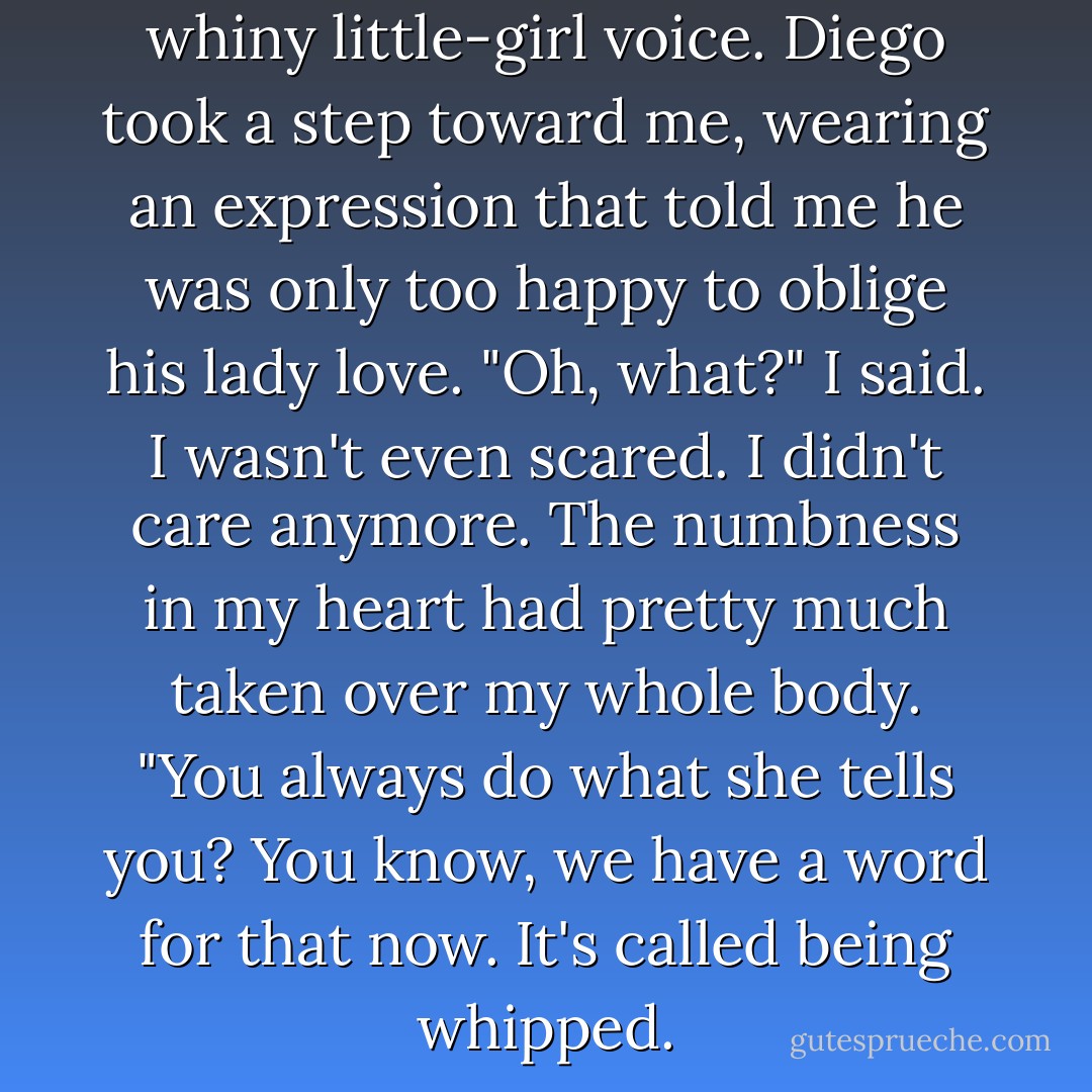 Kill her for me," she said in that whiny little-girl voice.<br />Diego took a step toward me, wearing an expression that told me he was only too happy to oblige his lady love.<br />"Oh, what?" I said. I wasn't even scared. I didn't care anymore. The numbness in my heart had pretty much taken over my whole body. "You always do what she tells you? You know, we have a word for that now. It's called being whipped. - Meg Cabot