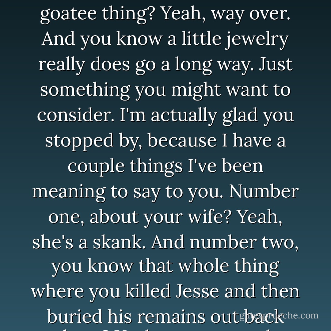 You know," I said, holding my ground. "I gotta tell you. The goatee thing? Yeah, way over. And you know a little jewelry really does go a long way. Just something you might want to consider. I'm actually glad you stopped by, because I have a couple things I've been meaning to say to you. Number one,<br />about your wife? Yeah, she's a skank. And number two, you know that whole thing where you killed Jesse and then buried his remains out back there? Yeah, way un-cool. - Meg Cabot