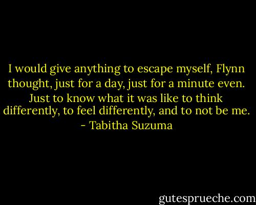 I would give anything to escape myself, Flynn thought, just for a day, just for a minute even. Just to know what it was like to think differently, to feel differently, and to not be me. - Tabitha Suzuma