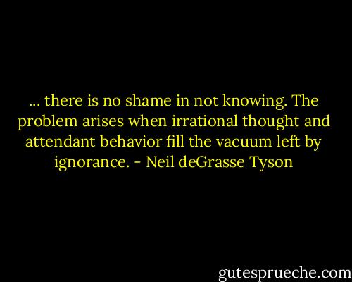 ... there is no shame in not knowing. The problem arises when irrational thought and attendant behavior fill the vacuum left by ignorance. - Neil deGrasse Tyson