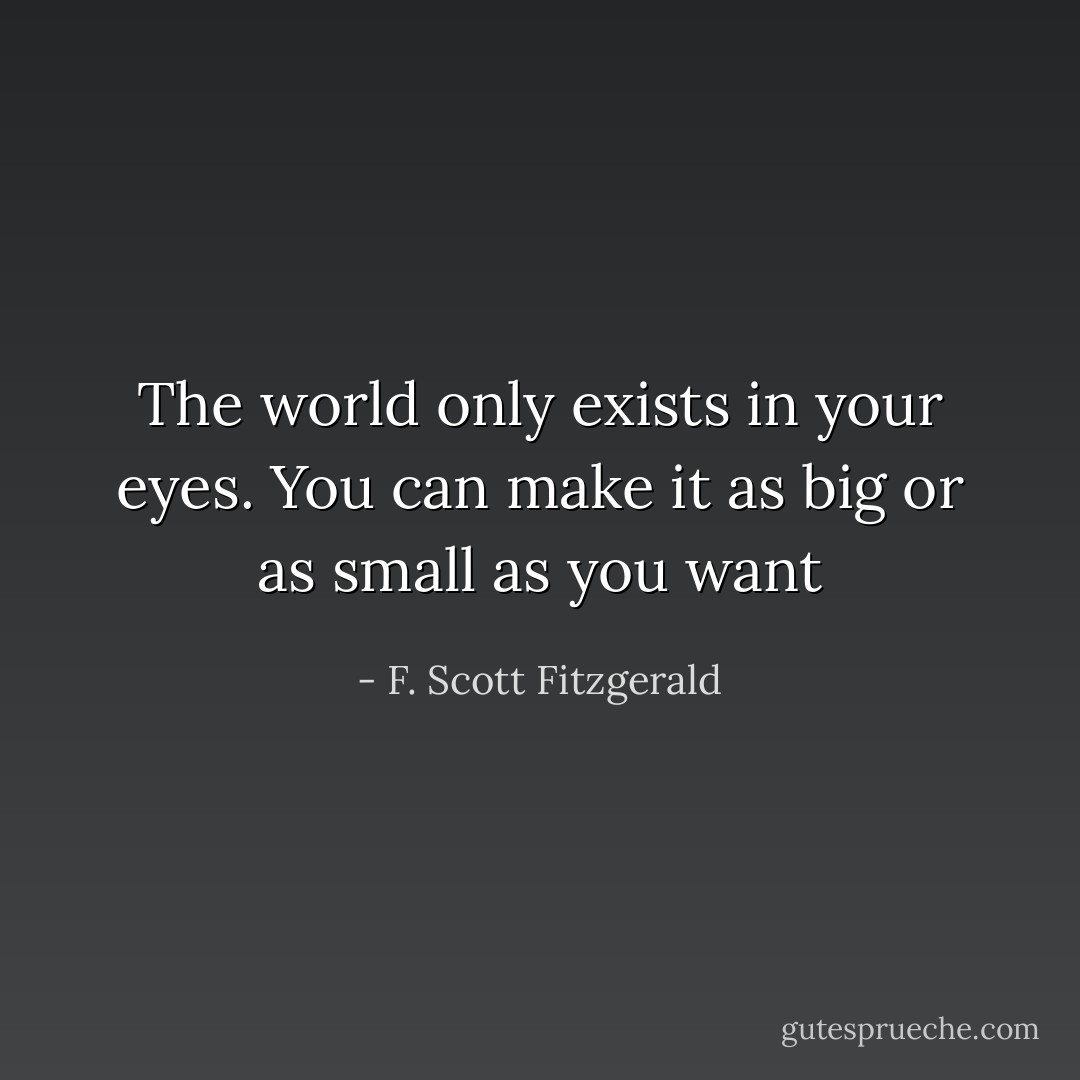 The world only exists in your eyes. You can make it as big or as small as you want - F. Scott Fitzgerald