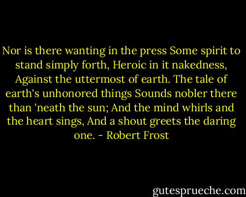 Nor is there wanting in the press<br />Some spirit to stand simply forth,<br />Heroic in it nakedness,<br />Against the uttermost of earth.<br />The tale of earth's unhonored things<br />Sounds nobler there than 'neath the sun;<br />And the mind whirls and the heart sings,<br />And a shout greets the daring one. - Robert Frost