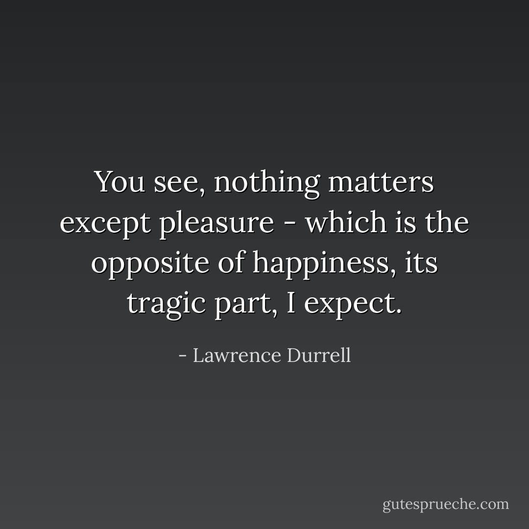 You see, nothing matters except pleasure - which is the opposite of happiness, its tragic part, I expect. - Lawrence Durrell