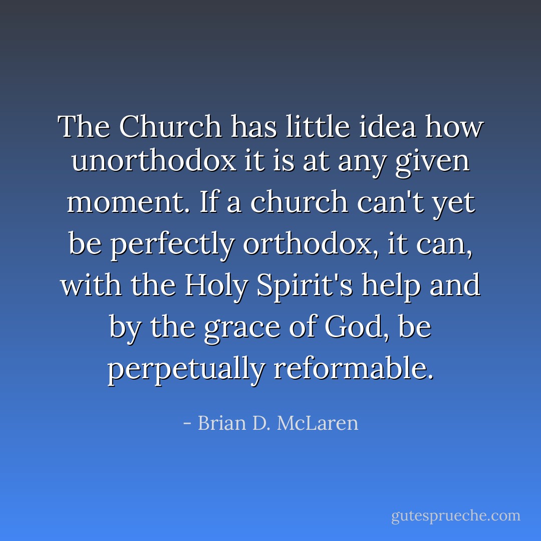 The Church has little idea how unorthodox it is at any given moment. If a church can't yet be perfectly orthodox, it can, with the Holy Spirit's help and by the grace of God, be perpetually reformable. - Brian D. McLaren