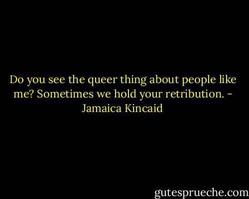 Do you see the queer thing about people like me? Sometimes we hold your retribution. - Jamaica Kincaid