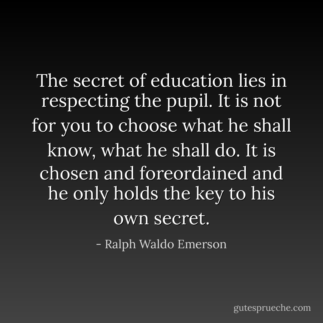 The secret of education lies in respecting the pupil. It is not for you to choose what he shall know, what he shall do. It is chosen and foreordained and he only holds the key to his own secret. - Ralph Waldo Emerson