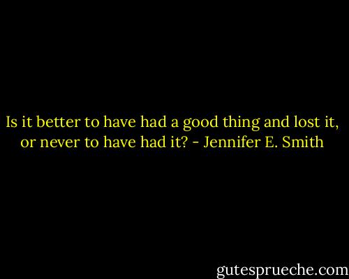 Is it better to have had a good thing and lost it, or never to have had it? - Jennifer E. Smith