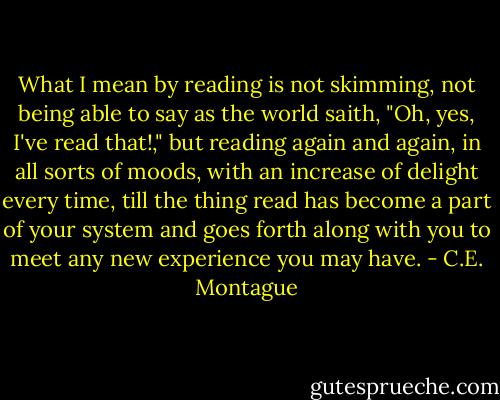 What I mean by reading is not skimming, not being able to say as the world saith, "Oh, yes, I've read that!," but reading again and again, in all sorts of moods, with an increase of delight every time, till the thing read has become a part of your system and goes forth along with you to meet any new experience you may have. - C.E. Montague