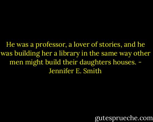 He was a professor, a lover of stories, and he was building her a library in the same way other men might build their daughters houses. - Jennifer E. Smith