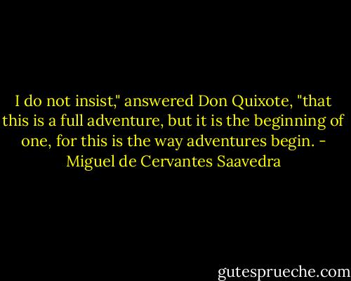 I do not insist," answered Don Quixote, "that this is a full adventure, but it is the beginning of one, for this is the way adventures begin. - Miguel de Cervantes Saavedra