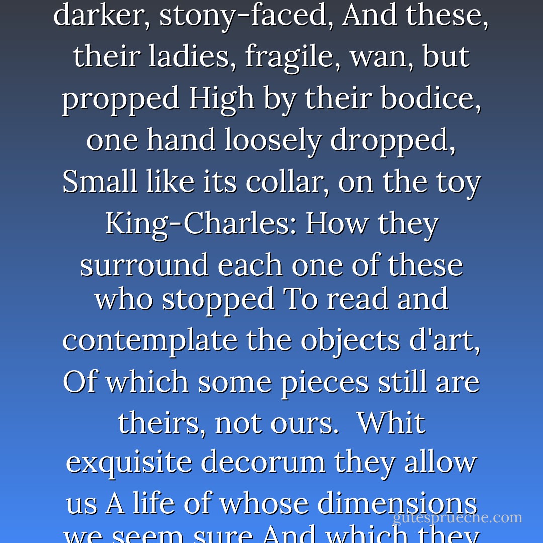 How they are all about, these gentlemen<br />In chamberlains' apparel, stocked and laced,<br />Like night around their order's star and gem<br />And growing ever darker, stony-faced,<br />And these, their ladies, fragile, wan, but propped<br />High by their bodice, one hand loosely dropped,<br />Small like its collar, on the toy King-Charles:<br />How they surround each one of these who stopped<br />To read and contemplate the objects d'art,<br />Of which some pieces still are theirs, not ours.<br /><br />Whit exquisite decorum they allow us<br />A life of whose dimensions we seem sure<br />And which they cannot grasp. They were alive<br />To bloom, that is be fair; we, to mature,<br />That is to be of darkness and to strive. - Rainer Maria Rilke