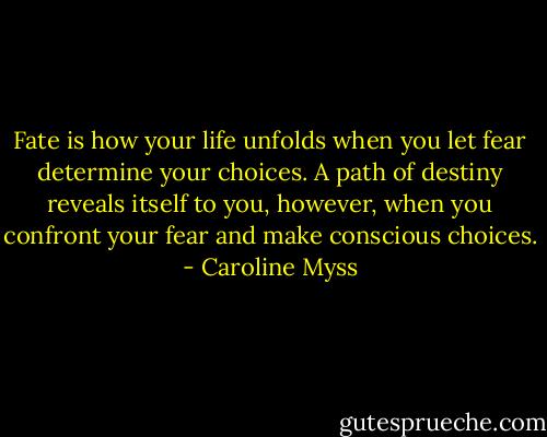 Fate is how your life unfolds when you let fear determine your choices. A path of destiny reveals itself to you, however, when you confront your fear and make conscious choices. - Caroline Myss