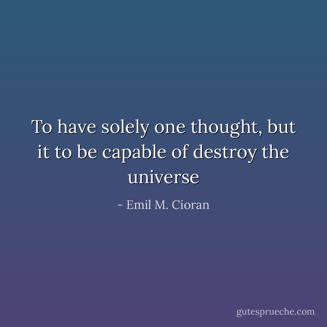 To have solely one thought, but it to be capable of destroy the universe - Emil M. Cioran