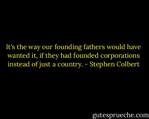 It's the way our founding fathers would have wanted it, if they had founded corporations instead of just a country. - Stephen Colbert