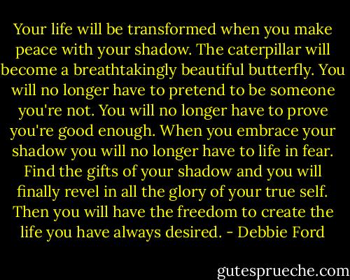 Your life will be transformed when you make peace with your shadow. The caterpillar will become a breathtakingly beautiful butterfly. You will no longer have to pretend to be someone you're not. You will no longer have to prove you're good enough. When you embrace your shadow you will no longer have to life in fear. Find the gifts of your shadow and you will finally revel in all the glory of your true self. Then you will have the freedom to create the life you have always desired. - Debbie Ford