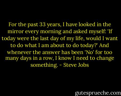 For the past 33 years, I have looked in the mirror every morning and asked myself: 'If today were the last day of my life, would I want to do what I am about to do today?' And whenever the answer has been 'No' for too many days in a row, I know I need to change something. - Steve Jobs