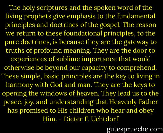 The holy scriptures and the spoken word of the living prophets give emphasis to the fundamental principles and doctrines of the gospel. The reason we return to these foundational principles, to the pure doctrines, is because they are the gateway to truths of profound meaning. They are the door to experiences of sublime importance that would otherwise be beyond our capacity to comprehend. These simple, basic principles are the key to living in harmony with God and man. They are the keys to opening the windows of heaven. They lead us to the peace, joy, and understanding that Heavenly Father has promised to His children who hear and obey Him. - Dieter F. Uchtdorf