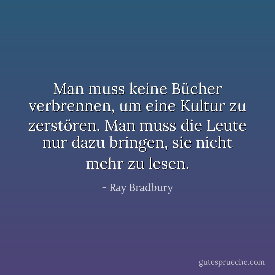 Man muss keine Bücher verbrennen, um eine Kultur zu zerstören. Man muss die Leute nur dazu bringen, sie nicht mehr zu lesen. - Ray Bradbury<
