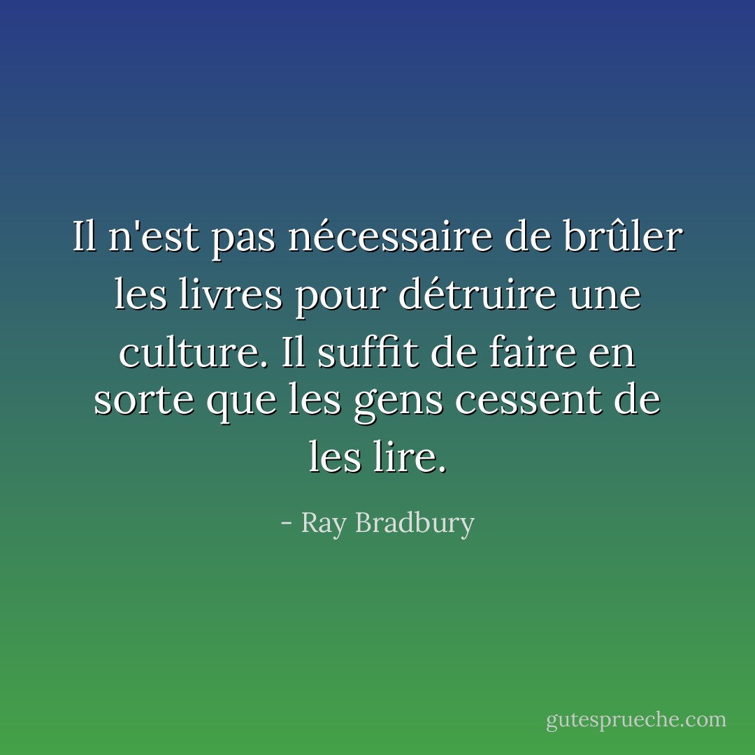Il n'est pas nécessaire de brûler les livres pour détruire une culture. Il suffit de faire en sorte que les gens cessent de les lire. - Ray Bradbury