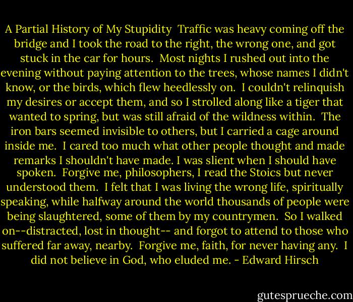 A Partial History of My Stupidity<br /><br />Traffic was heavy coming off the bridge<br />and I took the road to the right, the wrong one,<br />and got stuck in the car for hours.<br /><br />Most nights I rushed out into the evening<br />without paying attention to the trees,<br />whose names I didn't know,<br />or the birds, which flew heedlessly on.<br /><br />I couldn't relinquish my desires<br />or accept them, and so I strolled along<br />like a tiger that wanted to spring,<br />but was still afraid of the wildness within.<br /><br />The iron bars seemed invisible to others,<br />but I carried a cage around inside me.<br /><br />I cared too much what other people thought<br />and made remarks I shouldn't have made.<br />I was slient when I should have spoken.<br /><br />Forgive me, philosophers,<br />I read the Stoics but never understood them.<br /><br />I felt that I was living the wrong life,<br />spiritually speaking,<br />while halfway around the world<br />thousands of people were being slaughtered,<br />some of them by my countrymen.<br /><br />So I walked on--distracted, lost in thought--<br />and forgot to attend to those who suffered<br />far away, nearby.<br /><br />Forgive me, faith, for never having any.<br /><br />I did not believe in God,<br />who eluded me. - Edward Hirsch