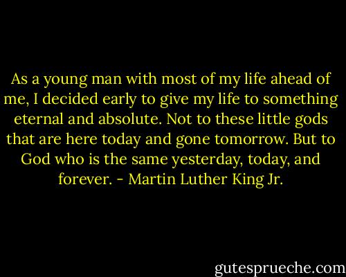 As a young man with most of my life ahead of me, I decided early to give my life to something eternal and absolute. Not to these little gods that are here today and gone tomorrow. But to God who is the same yesterday, today, and forever. - Martin Luther King Jr.