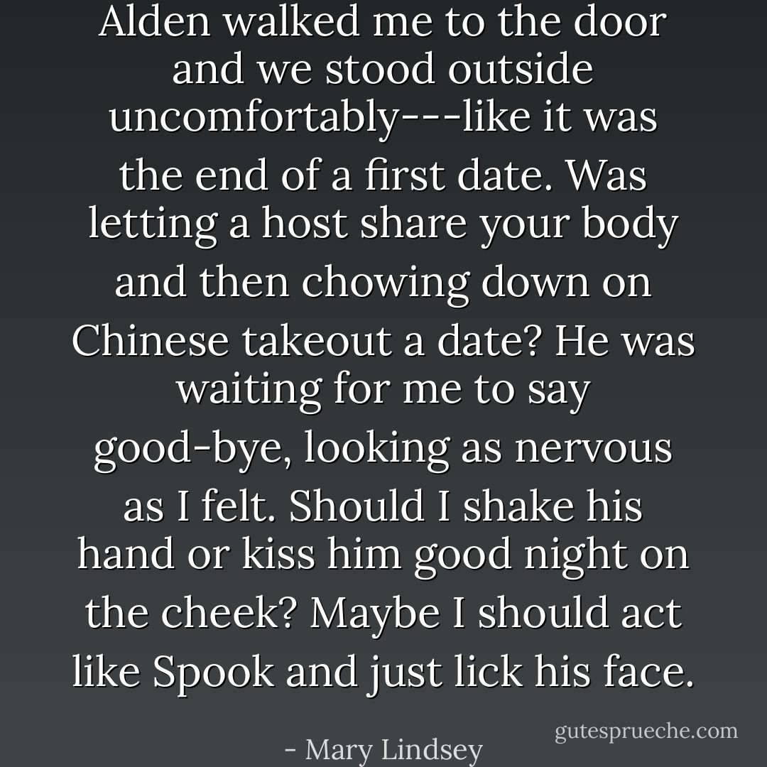 Alden walked me to the door and we stood outside uncomfortably---like it was the end of a first date. Was letting a host share your body and then chowing down on Chinese takeout a date? He was waiting for me to say good-bye, looking as nervous as I felt. Should I shake his hand or kiss him good night on the cheek? Maybe I should act like Spook and just lick his face. - Mary Lindsey