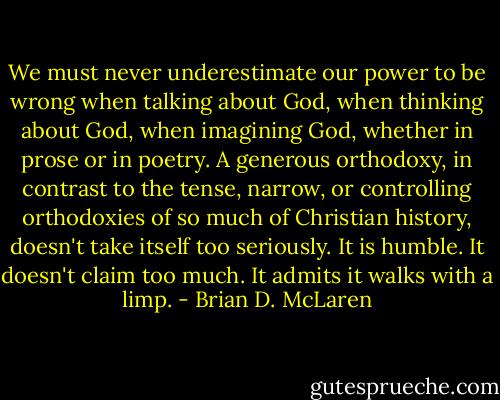 We must never underestimate our power to be wrong when talking about God, when thinking about God, when imagining God, whether in prose or in poetry. A generous orthodoxy, in contrast to the tense, narrow, or controlling orthodoxies of so much of Christian history, doesn't take itself too seriously. It is humble. It doesn't claim too much. It admits it walks with a limp. - Brian D. McLaren