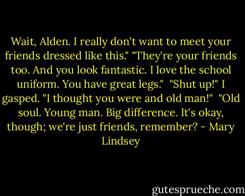 Wait, Alden. I really don't want to meet your friends dressed like this." "They're your friends too. And you look fantastic. I love the school uniform. You have great legs." <br />"Shut up!" I gasped. "I thought you were and old man!" <br />"Old soul. Young man. Big difference. It's okay, though; we're just friends, remember? - Mary Lindsey