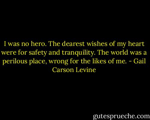 I was no hero. The dearest wishes of my heart were for safety and tranquility. The world was a perilous place, wrong for the likes of me. - Gail Carson Levine