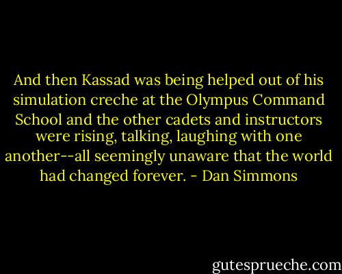 And then Kassad was being helped out of his simulation creche at the Olympus Command School and the other cadets and instructors were rising, talking, laughing with one another--all seemingly unaware that the world had changed forever. - Dan Simmons
