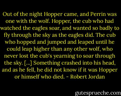 Out of the night Hopper came, and Perrin was one with the wolf. Hopper, the cub who had watched the eagles soar, and wanted so badly to fly through the sky as the eagles did. The cub who hopped and jumped and leaped until he could leap higher than any other wolf, who never lost the cub's yearning to soar through the sky. [...] Something crashed into his head, and as he fell, he did not know if it was Hopper or himself who died. - Robert Jordan
