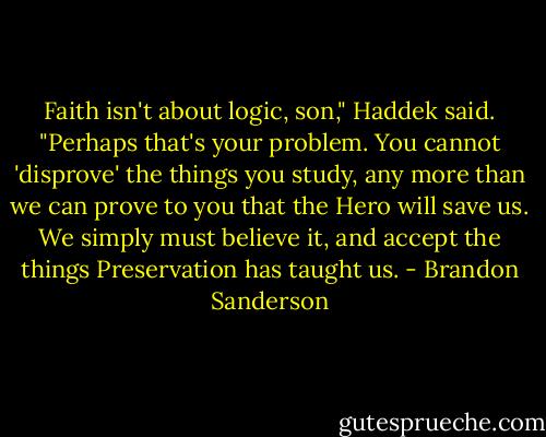 Faith isn't about logic, son," Haddek said. "Perhaps that's your problem. You cannot 'disprove' the things you study, any more than we can prove to you that the Hero will save us. We simply must believe it, and accept the things Preservation has taught us. - Brandon Sanderson