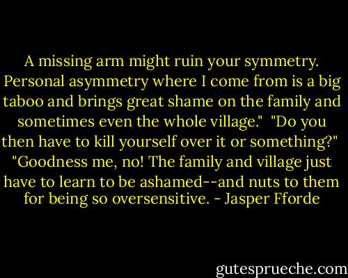 A missing arm might ruin your symmetry. Personal asymmetry where I come from is a big taboo and brings great shame on the family and sometimes even the whole village."<br /><br />"Do you then have to kill yourself over it or something?"<br /><br />"Goodness me, no! The family and village just have to learn to be ashamed--and nuts to them for being so oversensitive. - Jasper Fforde