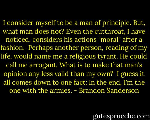 I consider myself to be a man of principle. But, what man does not? Even the cutthroat, I have noticed, considers his actions "moral" after a fashion.<br /><br />Perhaps another person, reading of my life, would name me a religious tyrant. He could call me arrogant. What is to make that man's opinion any less valid than my own?<br /><br />I guess it all comes down to one fact: In the end, I'm the one with the armies. - Brandon Sanderson