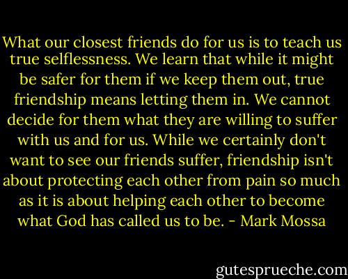 What our closest friends do for us is to teach us true selflessness. We learn that while it might be safer for them if we keep them out, true friendship means letting them in. We cannot decide for them what they are willing to suffer with us and for us. While we certainly don't want to see our friends suffer, friendship isn't about protecting each other from pain so much as it is about helping each other to become what God has called us to be. - Mark Mossa