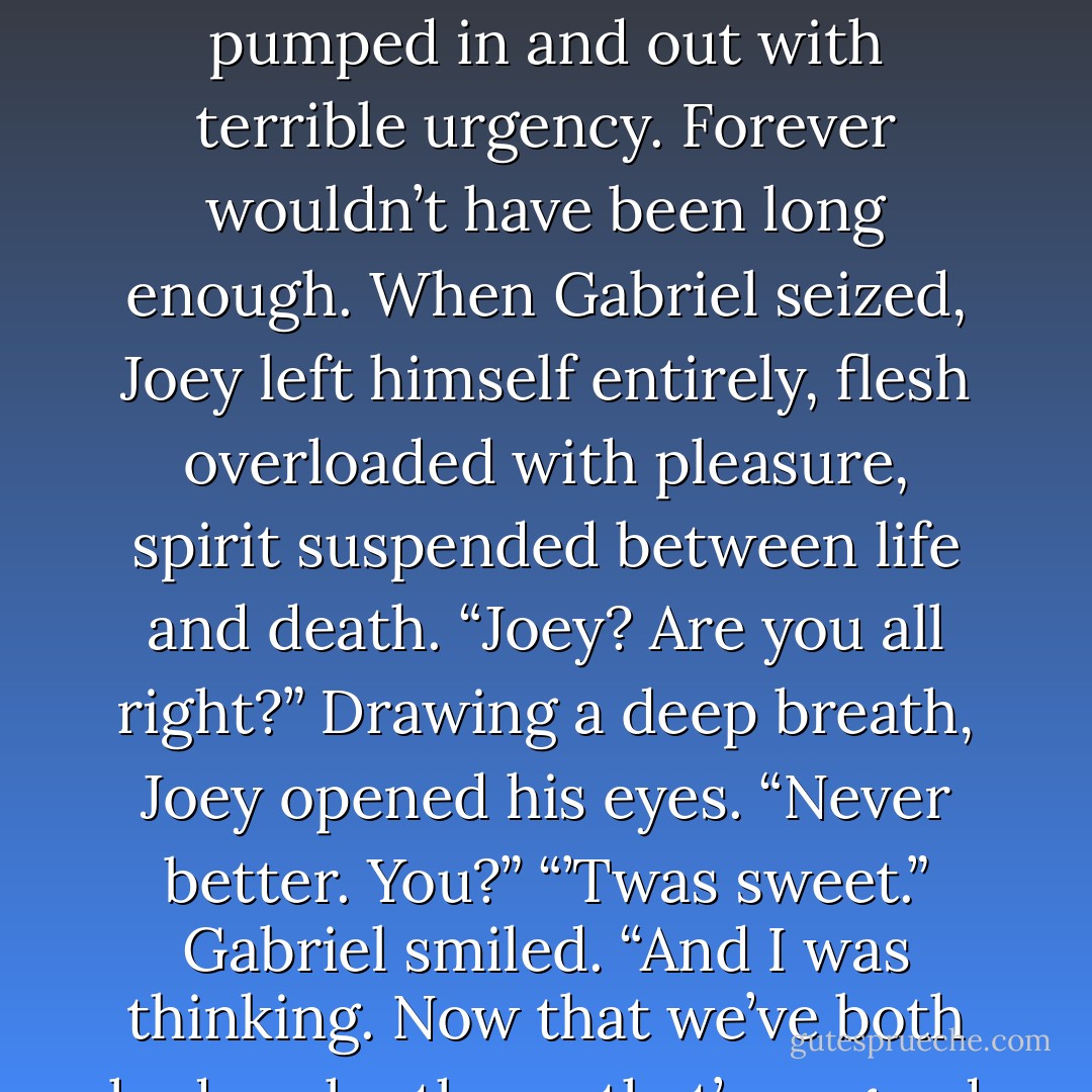 Gabriel shuddered with obvious pleasure; Joey, half out of his body with the sensation, pumped in and out with terrible urgency. Forever wouldn’t have been long enough. When Gabriel seized, Joey left himself entirely, flesh overloaded with pleasure, spirit suspended between life and death. “Joey? Are you all right?” Drawing a deep breath, Joey opened his eyes. “Never better. You?” “’Twas sweet.” Gabriel smiled. “And I was thinking. Now that we’ve both had each other – that’s as good as taking vows, isn’t it? - S.A. Reid