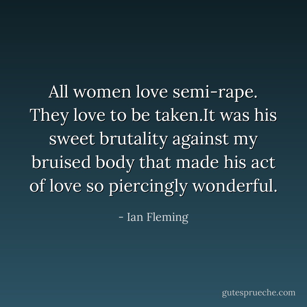 All women love semi-rape. They love to be taken.It was his sweet brutality against my bruised body that made his act of love so piercingly wonderful. - Ian Fleming