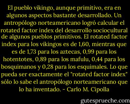 El pueblo vikingo, aunque primitivo, era en algunos aspectos bastante desarrollado. Un antropólogo norteamericano logró calcular el rotated factor index del desarrollo sociocultural de algunos pueblos primitivos. El rotated factor index para los vikingos es de 1,60, mientras que es de 1,73 para los aztecas, 0,99 para los hotentotes, 0,89 para los mafulu, 0,44 para los bosquimanos y 0,28 para los esquimales. Lo que pueda ser exactamente el "rotated factor index" sólo lo sabe el antropólogo norteamericano que lo ha inventado. - Carlo M. Cipolla