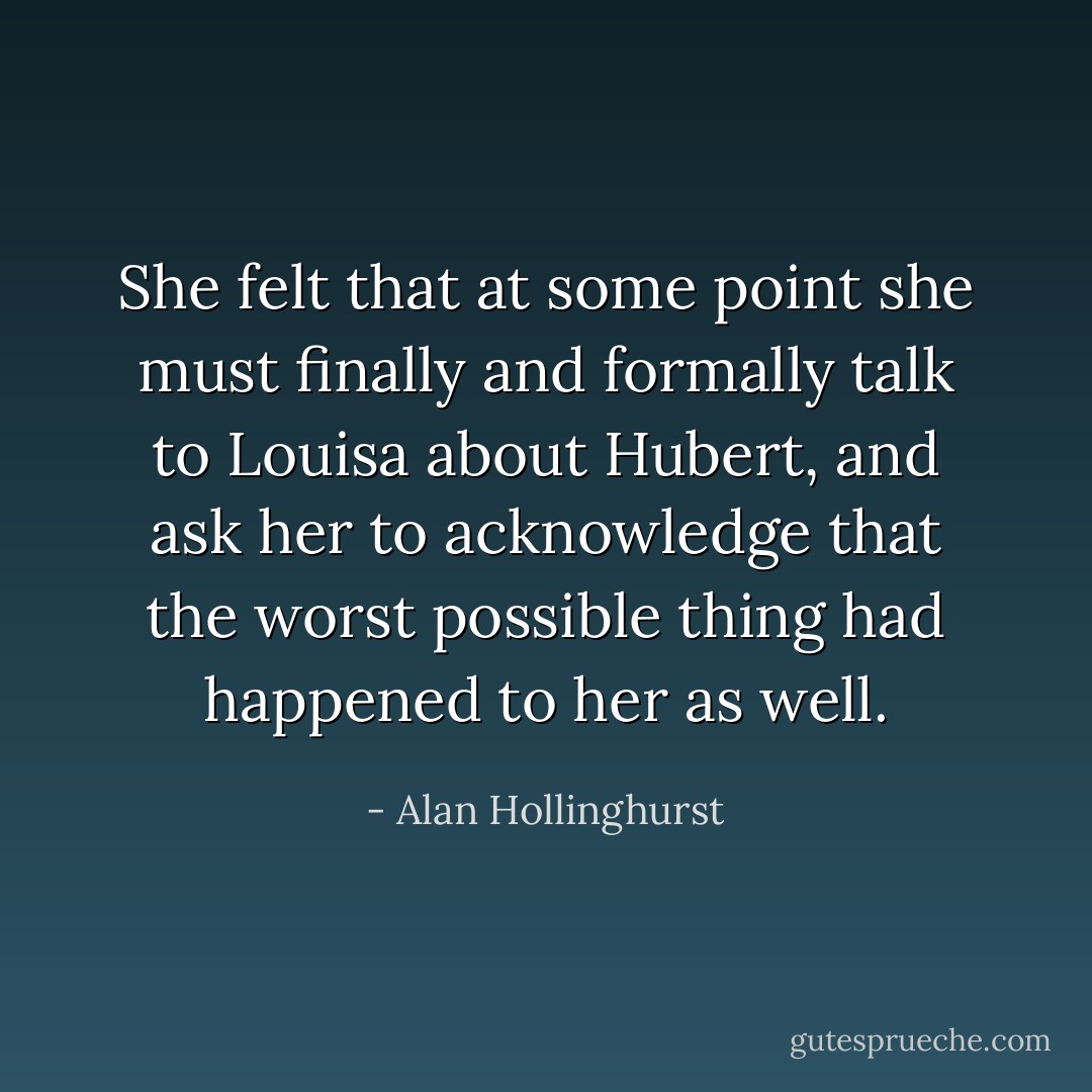 She felt that at some point she must finally and formally talk to Louisa about Hubert, and ask her to acknowledge that the worst possible thing had happened to her as well. - Alan Hollinghurst